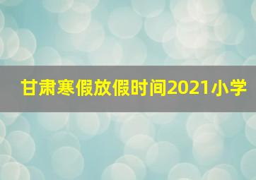 甘肃寒假放假时间2021小学