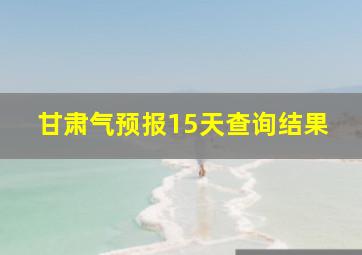 甘肃气预报15天查询结果