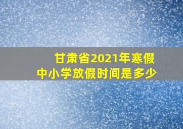 甘肃省2021年寒假中小学放假时间是多少