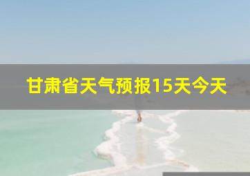 甘肃省天气预报15天今天