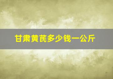 甘肃黄芪多少钱一公斤