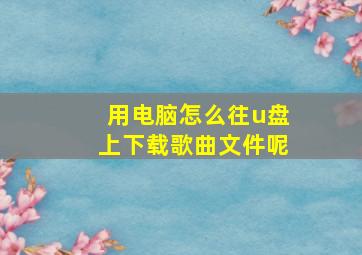 用电脑怎么往u盘上下载歌曲文件呢