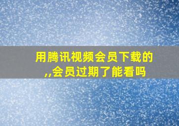 用腾讯视频会员下载的,,会员过期了能看吗