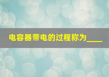 电容器带电的过程称为____