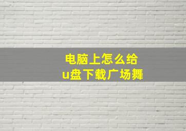 电脑上怎么给u盘下载广场舞