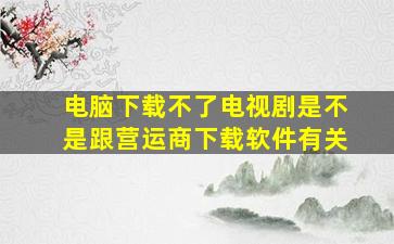 电脑下载不了电视剧是不是跟营运商下载软件有关