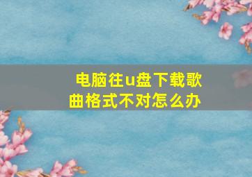 电脑往u盘下载歌曲格式不对怎么办