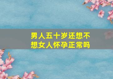 男人五十岁还想不想女人怀孕正常吗