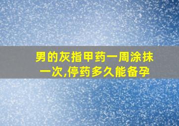 男的灰指甲药一周涂抹一次,停药多久能备孕