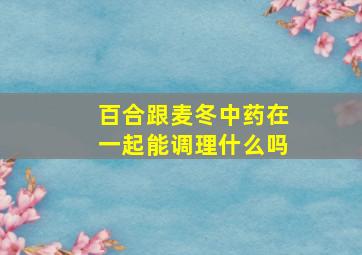 百合跟麦冬中药在一起能调理什么吗