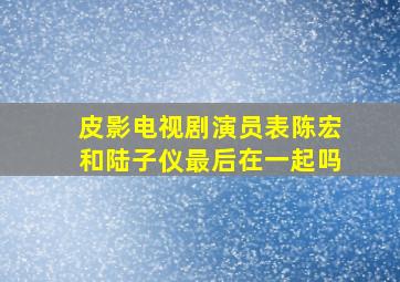 皮影电视剧演员表陈宏和陆子仪最后在一起吗