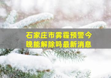 石家庄市雾霾预警今晚能解除吗最新消息