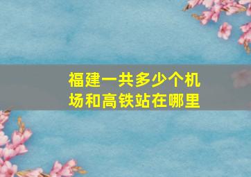 福建一共多少个机场和高铁站在哪里