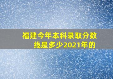 福建今年本科录取分数线是多少2021年的