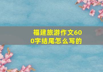 福建旅游作文600字结尾怎么写的