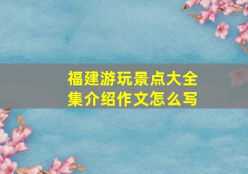 福建游玩景点大全集介绍作文怎么写