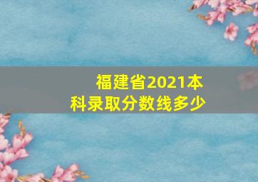 福建省2021本科录取分数线多少