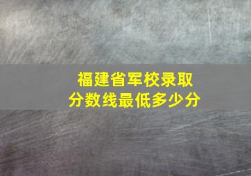 福建省军校录取分数线最低多少分