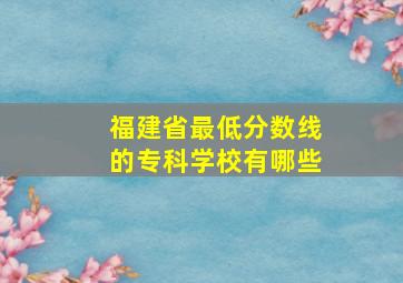 福建省最低分数线的专科学校有哪些