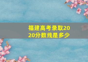 福建高考录取2020分数线是多少