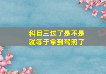 科目三过了是不是就等于拿到驾照了