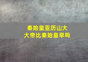 秦始皇亚历山大大帝比秦始皇早吗