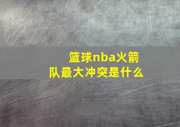 篮球nba火箭队最大冲突是什么