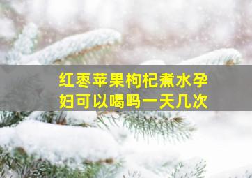 红枣苹果枸杞煮水孕妇可以喝吗一天几次