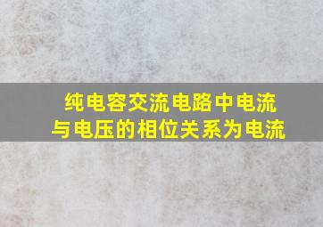 纯电容交流电路中电流与电压的相位关系为电流