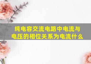 纯电容交流电路中电流与电压的相位关系为电流什么