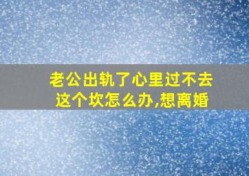 老公出轨了心里过不去这个坎怎么办,想离婚