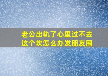 老公出轨了心里过不去这个坎怎么办发朋友圈