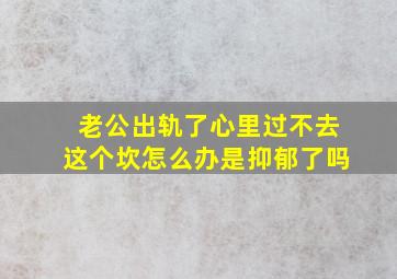 老公出轨了心里过不去这个坎怎么办是抑郁了吗