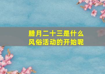 腊月二十三是什么风俗活动的开始呢