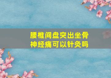 腰椎间盘突出坐骨神经痛可以针灸吗