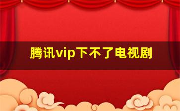 腾讯vip下不了电视剧