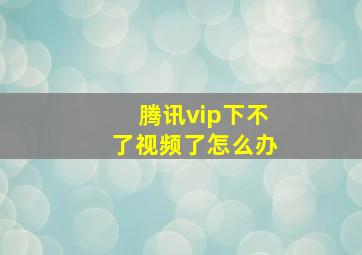 腾讯vip下不了视频了怎么办