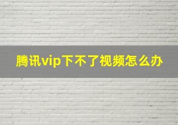 腾讯vip下不了视频怎么办