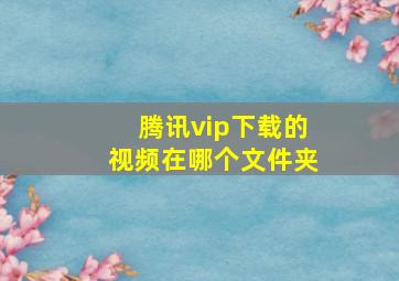 腾讯vip下载的视频在哪个文件夹