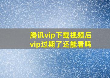 腾讯vip下载视频后vip过期了还能看吗