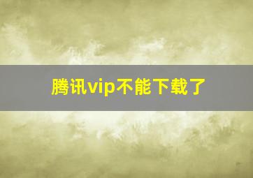 腾讯vip不能下载了