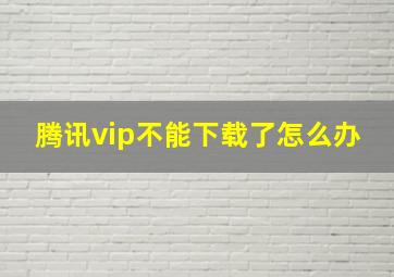 腾讯vip不能下载了怎么办