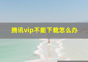 腾讯vip不能下载怎么办