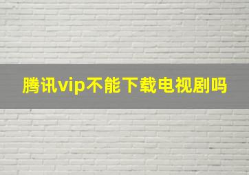 腾讯vip不能下载电视剧吗