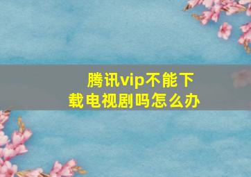 腾讯vip不能下载电视剧吗怎么办