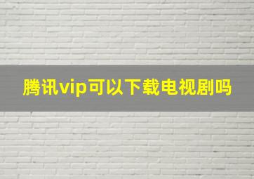 腾讯vip可以下载电视剧吗