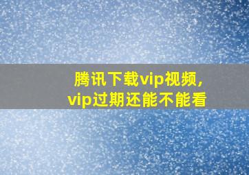 腾讯下载vip视频,vip过期还能不能看