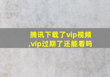 腾讯下载了vip视频,vip过期了还能看吗