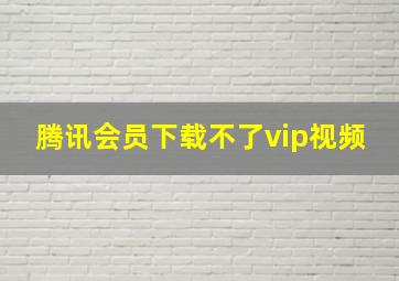 腾讯会员下载不了vip视频