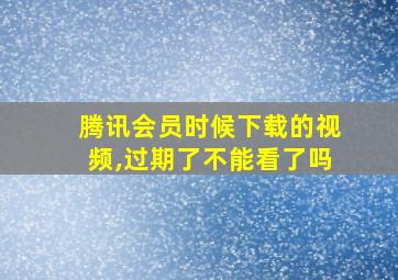 腾讯会员时候下载的视频,过期了不能看了吗